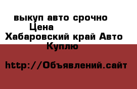 выкуп авто срочно  › Цена ­ 1 000 000 - Хабаровский край Авто » Куплю   